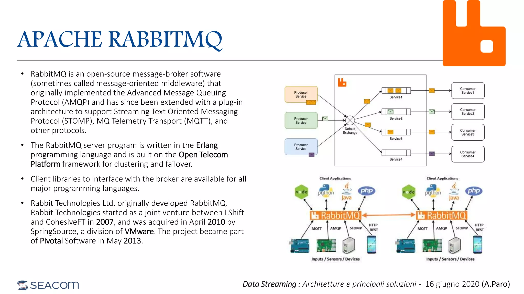 APACHE RABBITMQ
• RabbitMQ is an open-source message-broker software
(sometimes called message-oriented middleware) that
originally implemented the Advanced Message Queuing
Protocol (AMQP) and has since been extended with a plug-in
architecture to support Streaming Text Oriented Messaging
Protocol (STOMP), MQ Telemetry Transport (MQTT), and
other protocols.
• The RabbitMQ server program is written in the Erlang
programming language and is built on the Open Telecom
Platform framework for clustering and failover.
• Client libraries to interface with the broker are available for all
major programming languages.
• Rabbit Technologies Ltd. originally developed RabbitMQ.
Rabbit Technologies started as a joint venture between LShift
and CohesiveFT in 2007, and was acquired in April 2010 by
SpringSource, a division of VMware. The project became part
of Pivotal Software in May 2013.
Data Streaming : Architetture e principali soluzioni - 16 giugno 2020 (A.Paro)
 
