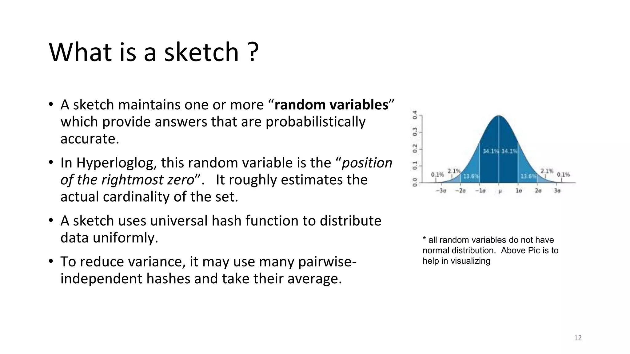 What is a sketch ?
• A sketch maintains one or more “random variables”
which provide answers that are probabilistically
accurate.
• In Hyperloglog, this random variable is the “position
of the rightmost zero”. It roughly estimates the
actual cardinality of the set.
• A sketch uses universal hash function to distribute
data uniformly.
• To reduce variance, it may use many pairwise-
independent hashes and take their average.
12
* all random variables do not have
normal distribution. Above Pic is to
help in visualizing
 