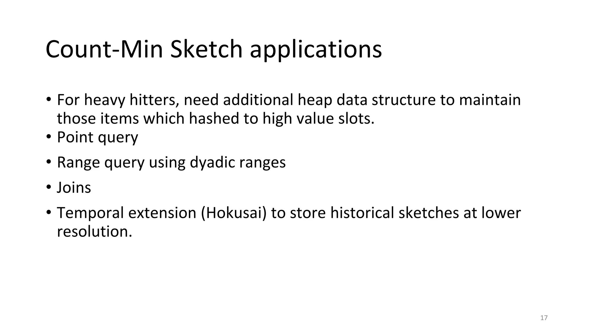Count-Min Sketch applications
• For heavy hitters, need additional heap data structure to maintain
those items which hashed to high value slots.
• Point query
• Range query using dyadic ranges
• Joins
• Temporal extension (Hokusai) to store historical sketches at lower
resolution.
17
 