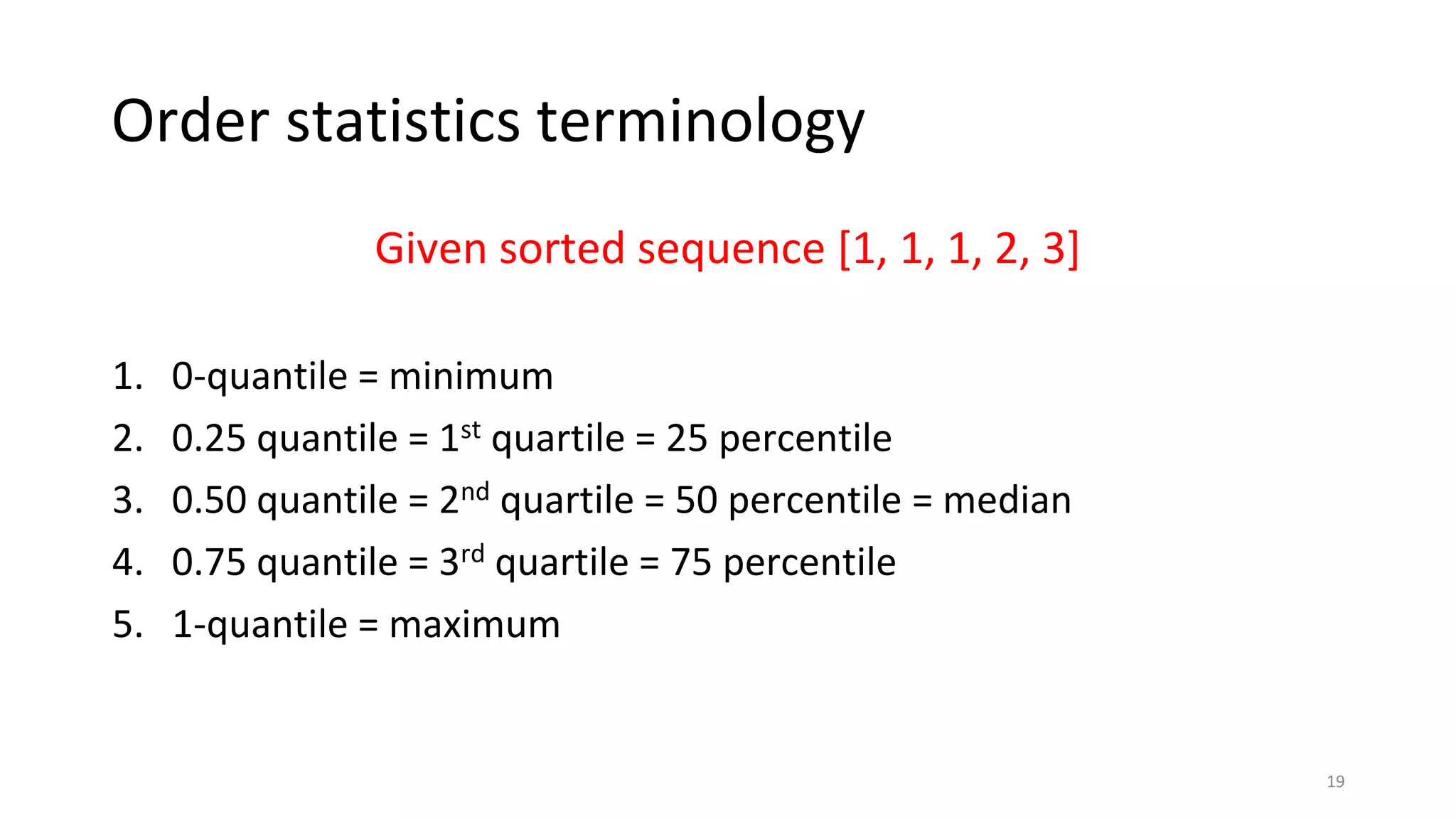 Order statistics terminology
Given sorted sequence [1, 1, 1, 2, 3]
1. 0-quantile = minimum
2. 0.25 quantile = 1st quartile = 25 percentile
3. 0.50 quantile = 2nd quartile = 50 percentile = median
4. 0.75 quantile = 3rd quartile = 75 percentile
5. 1-quantile = maximum
19
 