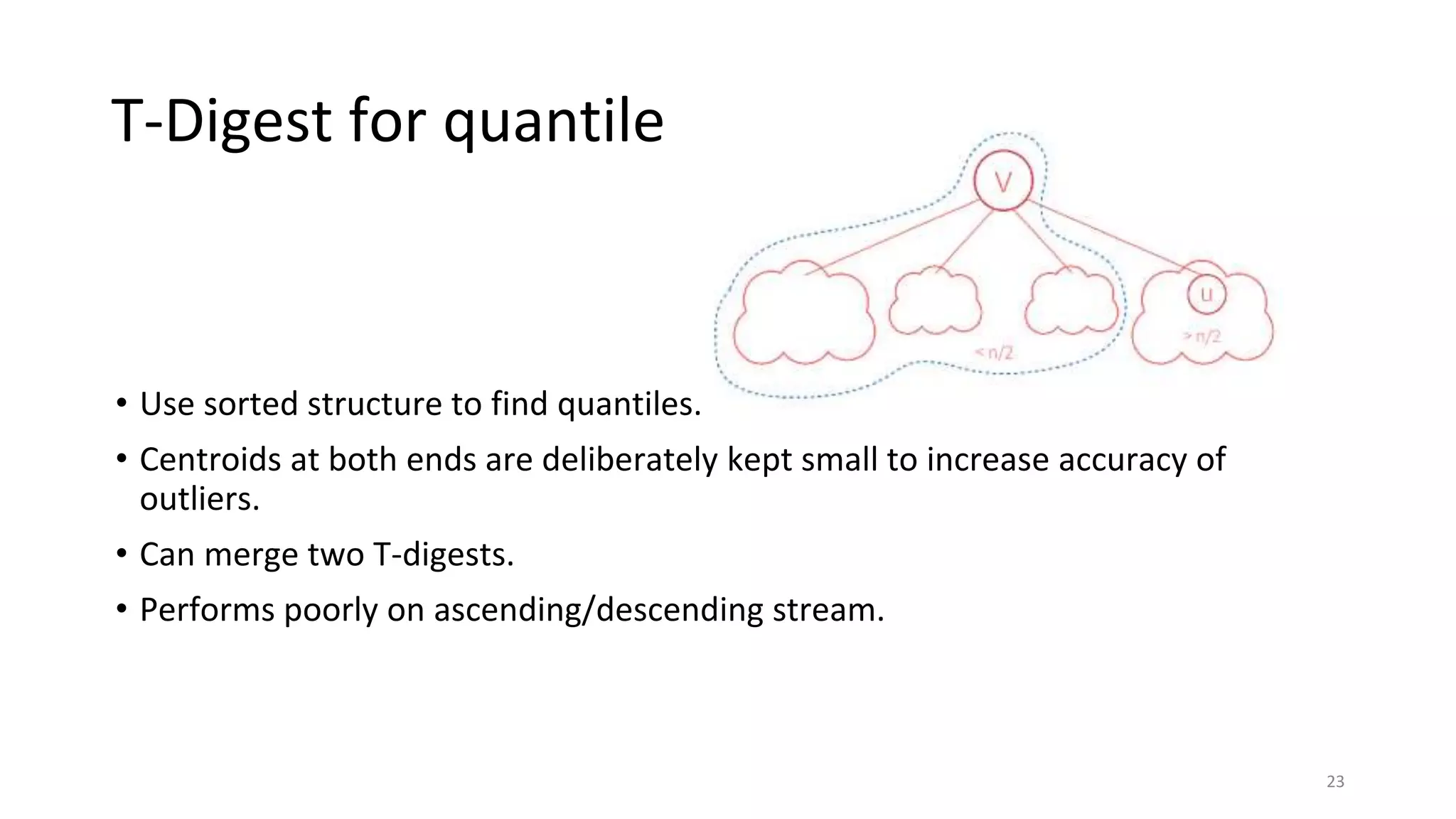 T-Digest for quantile
• Use sorted structure to find quantiles.
• Centroids at both ends are deliberately kept small to increase accuracy of
outliers.
• Can merge two T-digests.
• Performs poorly on ascending/descending stream.
23
 
