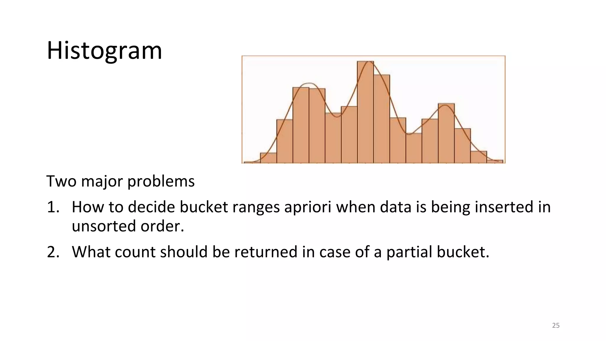 Histogram
Two major problems
1. How to decide bucket ranges apriori when data is being inserted in
unsorted order.
2. What count should be returned in case of a partial bucket.
25
 
