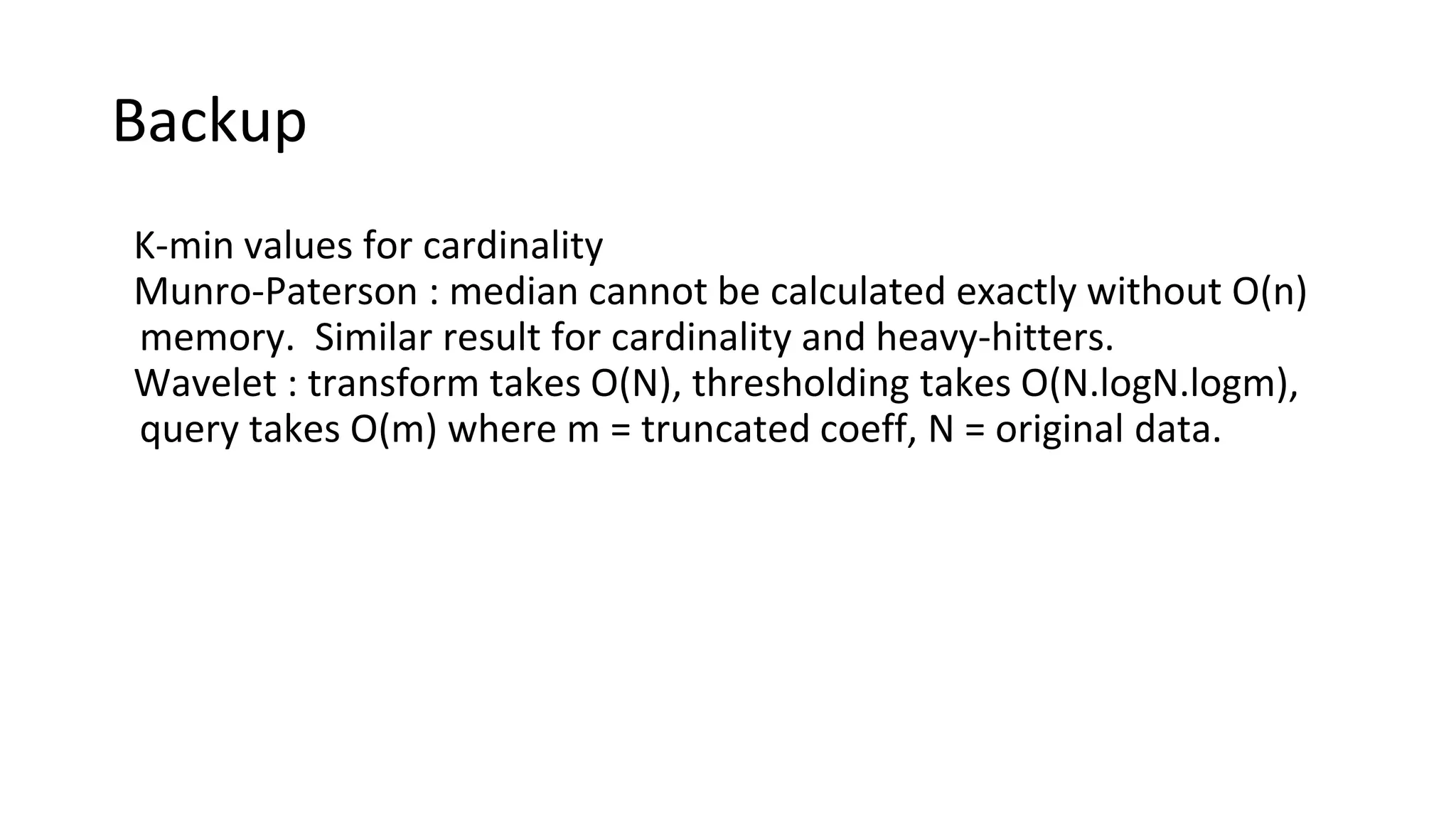 Backup
K-min values for cardinality
Munro-Paterson : median cannot be calculated exactly without O(n)
memory. Similar result for cardinality and heavy-hitters.
Wavelet : transform takes O(N), thresholding takes O(N.logN.logm),
query takes O(m) where m = truncated coeff, N = original data.
 