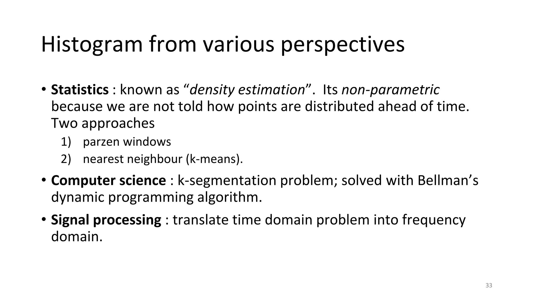 Histogram from various perspectives
• Statistics : known as “density estimation”. Its non-parametric
because we are not told how points are distributed ahead of time.
Two approaches
1) parzen windows
2) nearest neighbour (k-means).
• Computer science : k-segmentation problem; solved with Bellman’s
dynamic programming algorithm.
• Signal processing : translate time domain problem into frequency
domain.
33
 