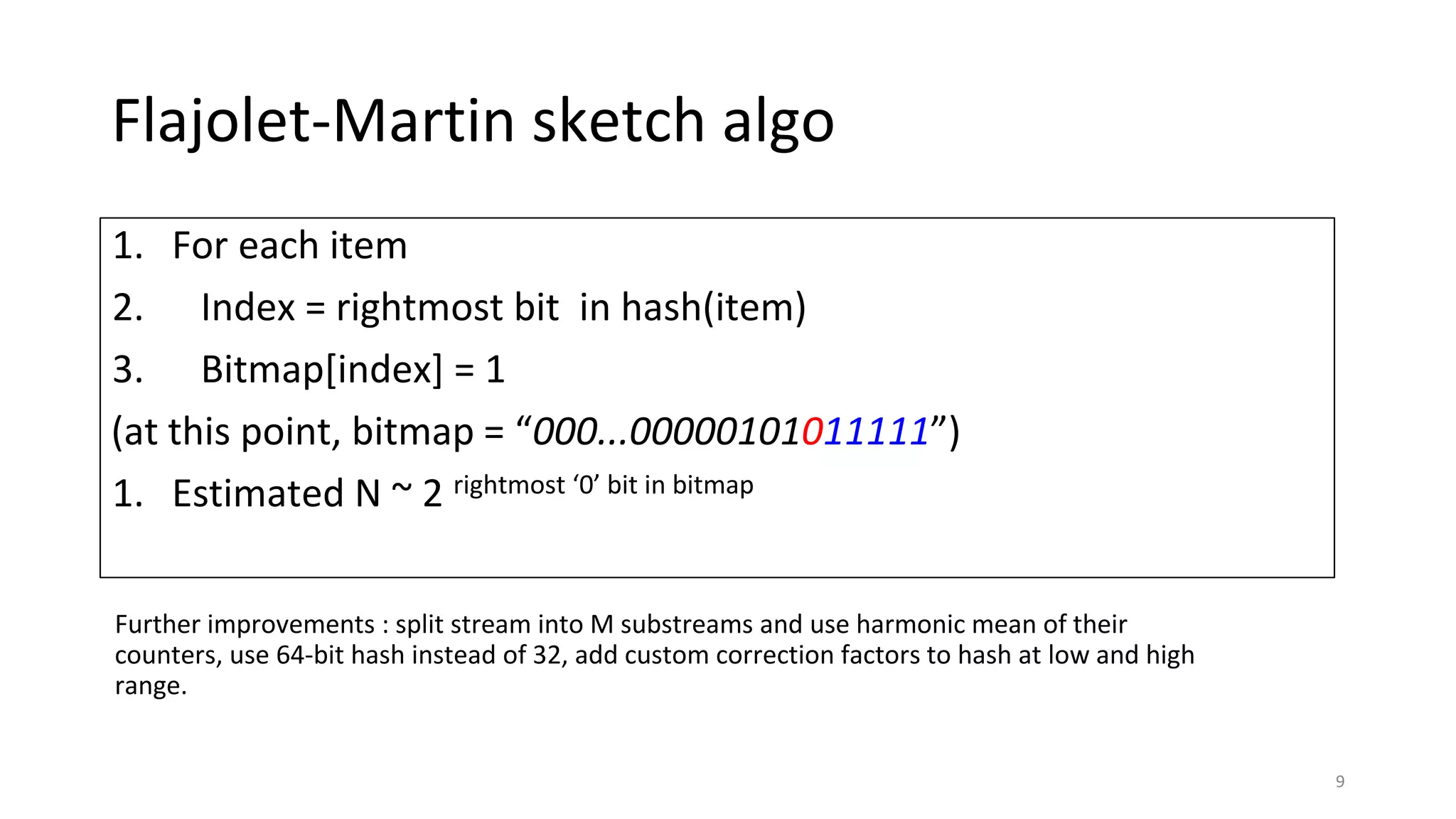 Flajolet-Martin sketch algo
1. For each item
2. Index = rightmost bit in hash(item)
3. Bitmap[index] = 1
(at this point, bitmap = “000...00000101011111”)
1. Estimated N ~ 2 rightmost ‘0’ bit in bitmap
9
Further improvements : split stream into M substreams and use harmonic mean of their
counters, use 64-bit hash instead of 32, add custom correction factors to hash at low and high
range.
 