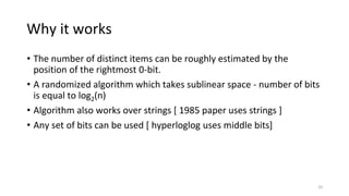 Why it works
• The number of distinct items can be roughly estimated by the
position of the rightmost 0-bit.
• A randomized algorithm which takes sublinear space - number of bits
is equal to log2(n)
• Algorithm also works over strings [ 1985 paper uses strings ]
• Any set of bits can be used [ hyperloglog uses middle bits]
10
 