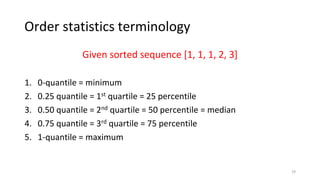 Order statistics terminology
Given sorted sequence [1, 1, 1, 2, 3]
1. 0-quantile = minimum
2. 0.25 quantile = 1st quartile = 25 percentile
3. 0.50 quantile = 2nd quartile = 50 percentile = median
4. 0.75 quantile = 3rd quartile = 75 percentile
5. 1-quantile = maximum
19
 