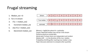 Frugal streaming
1. Median_est = 0
2. For v in stream
3. if (v > median_est)
4. Increment median_est
5. else if (v < median_est)
6. Decrement median_est
21
Memory = log(N) bits where N = cardinality
Caveat: Reported median may not be in the stream
Performs poorly on sorted data
Works best if stream items are independent and random
Median drift s in the direction of the true median.
Probability of drifting after reaching true median is low.
Paper discusses extension to compute other quantiles
4 2 1 5 52 43
4 4 2 4 33 43
2 1 2 32 43
Stream
True median
estimated 1
 