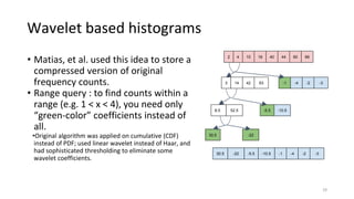 Wavelet based histograms
• Matias, et al. used this idea to store a
compressed version of original
frequency counts.
• Range query : to find counts within a
range (e.g. 1 < x < 4), you need only
“green-color” coefficients instead of
all.
•Original algorithm was applied on cumulative (CDF)
instead of PDF; used linear wavelet instead of Haar, and
had sophisticated thresholding to eliminate some
wavelet coefficients.
29
2 4 10 18 6044 6640
3 14 42 63 -1 -4 -2 -3
8.5 52.5 -5.5 -10.5
30.5 -22
30.5 -22 -5.5 -10.5 -1 -4 -2 -3
 