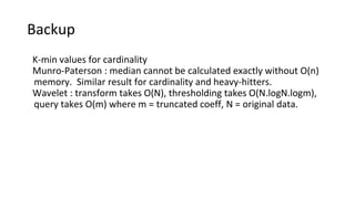 Backup
K-min values for cardinality
Munro-Paterson : median cannot be calculated exactly without O(n)
memory. Similar result for cardinality and heavy-hitters.
Wavelet : transform takes O(N), thresholding takes O(N.logN.logm),
query takes O(m) where m = truncated coeff, N = original data.
 