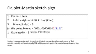 Flajolet-Martin sketch algo
1. For each item
2. Index = rightmost bit in hash(item)
3. Bitmap[index] = 1
(at this point, bitmap = “000...00000101011111”)
1. Estimated N ~ 2 rightmost ‘0’ bit in bitmap
9
Further improvements : split stream into M substreams and use harmonic mean of their
counters, use 64-bit hash instead of 32, add custom correction factors to hash at low and high
range.
 