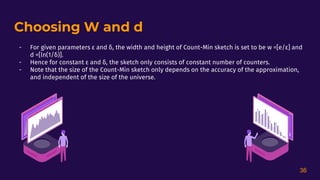 Choosing W and d
- For given parameters ε and δ, the width and height of Count-Min sketch is set to be w =[e/ε] and
d =[ln(1/δ)].
- Hence for constant ε and δ, the sketch only consists of constant number of counters.
- Note that the size of the Count-Min sketch only depends on the accuracy of the approximation,
and independent of the size of the universe.
36
 
