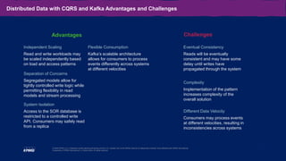 11
© 2020 KPMG LLP, a Delaware limited liability partnership and the U.S. member firm of the KPMG network of independent member firms affiliated with KPMG International
Cooperative (“KPMG International”), a Swiss entity. All rights reserved.
Distributed Data with CQRS and Kafka Advantages and Challenges
Independent Scaling
Read and write workloads may
be scaled independently based
on load and access patterns
Separation of Concerns
Segregated models allow for
tightly controlled write logic while
permitting flexibility in read
models and stream processing
System Isolation
Access to the SOR database is
restricted to a controlled write
API. Consumers may safely read
from a replica
Flexible Consumption
Kafka’s scalable architecture
allows for consumers to process
events differently across systems
at different velocities
Eventual Consistency
Reads will be eventually
consistent and may have some
delay until writes have
propagated through the system
Complexity
Implementation of the pattern
increases complexity of the
overall solution
Different Data Velocity
Consumers may process events
at different velocities, resulting in
inconsistencies across systems
Advantages Challenges
 