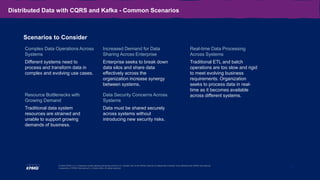 12
© 2020 KPMG LLP, a Delaware limited liability partnership and the U.S. member firm of the KPMG network of independent member firms affiliated with KPMG International
Cooperative (“KPMG International”), a Swiss entity. All rights reserved.
Distributed Data with CQRS and Kafka - Common Scenarios
Complex Data Operations Across
Systems
Different systems need to
process and transform data in
complex and evolving use cases.
Real-time Data Processing
Across Systems
Traditional ETL and batch
operations are too slow and rigid
to meet evolving business
requirements. Organization
seeks to process data in real-
time as it becomes available
across different systems.
Resource Bottlenecks with
Growing Demand
Traditional data system
resources are strained and
unable to support growing
demands of business.
Scenarios to Consider
Data Security Concerns Across
Systems
Data must be shared securely
across systems without
introducing new security risks.
Increased Demand for Data
Sharing Across Enterprise
Enterprise seeks to break down
data silos and share data
effectively across the
organization increase synergy
between systems.
 