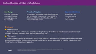 15
© 2020 KPMG LLP, a Delaware limited liability partnership and the U.S. member firm of the KPMG network of independent member firms affiliated with KPMG International
Cooperative (“KPMG International”), a Swiss entity. All rights reserved.
Challenges
Kafka Connector
Similar open source solutions like MirrorMaker, uReplicator by Uber, Mirus by Salesforce can be alternatives to
tackle the scalability bottleneck while reducing the licensing cost.
PII encryption
While considering Kafka security library and in house solution, it is important to establish the early PII governance
among producers, Kafka cluster and consumers. In other words, who is responsible for masking the sensitive data
throughout the real data streaming pipeline.
Intelligent Forecast with Native Kafka Solution
Key Design
Pub/Sub, decoupled
and asynchronous
messaging service
for scalability
Equivalent Solutions
Azure Event hub
Google Pub/Sub
AWS Kinesis
Proactive Analytics
in use cases such as the capability of detecting
and forecasting the abnormal trend outside of
the threshold: transaction fraud at ATMs and
restaurant mobile orders.
 