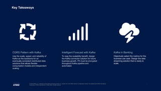 21
© 2020 KPMG LLP, a Delaware limited liability partnership and the U.S. member firm of the KPMG network of independent member firms affiliated with KPMG International
Cooperative (“KPMG International”), a Swiss entity. All rights reserved.
Key Takeaways
CQRS Pattern with Kafka
Use the scale, speed, and reliability of
Kafka as the backbone for an
eventually-consistent distributed data
solutions that allows flexible
consumption models and independent
scaling.
Kafka in Banking
Objectively select the metrics for the
business use case. Design the data
streaming solution that is ready to
scale.
Intelligent Forecast with Kafka
To reap the scalability benefit, design
the Kafka connector solution for future
business growth. PII must be encrypted
throughout Kafka pipeline and
automated.
 