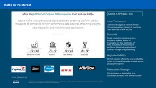 4
© 2020 KPMG LLP, a Delaware limited liability partnership and the U.S. member firm of the KPMG network of independent member firms affiliated with KPMG International
Cooperative (“KPMG International”), a Swiss entity. All rights reserved.
Kafka in the Market
CORE CAPABILITIES
Scalable
Scale production clusters up to a
thousand brokers, trillion of
messages per day, petabytes of
data, hundreds of thousands of
partitions. Elastically expand and
contract storage and processing.
High Throughput
Deliver messages at network limited
throughput using a cluster of machines
with latencies as low as 2ms
Permanent Storage
Store streams of data safely in a
distributed, durable, fault tolerant cluster
High Availability
Stretch clusters efficiently over availability
zones or connect separate clusters across
geographic regions
Source: kafka.apache.org
 