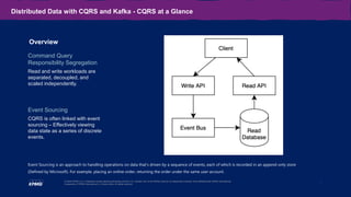 8
© 2020 KPMG LLP, a Delaware limited liability partnership and the U.S. member firm of the KPMG network of independent member firms affiliated with KPMG International
Cooperative (“KPMG International”), a Swiss entity. All rights reserved.
Distributed Data with CQRS and Kafka - CQRS at a Glance
Overview
Command Query
Responsibility Segregation
Read and write workloads are
separated, decoupled, and
scaled independently.
Event Sourcing
CQRS is often linked with event
sourcing – Effectively viewing
data state as a series of discrete
events.
Event Sourcing is an approach to handling operations on data that's driven by a sequence of events, each of which is recorded in an append-only store
(Defined by Microsoft). For example, placing an online order, returning the order under the same user account.
 