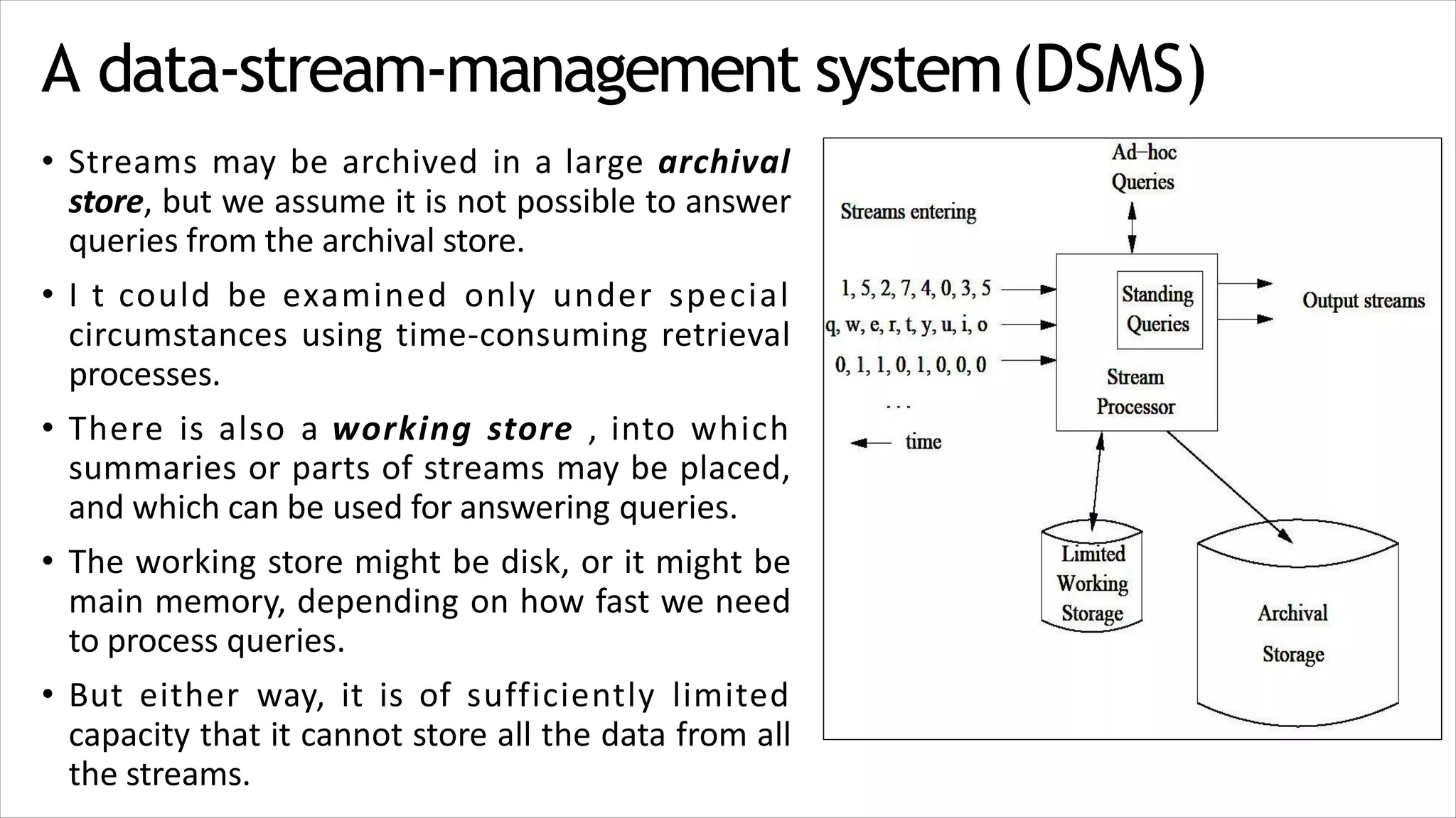 A data-stream-management system(DSMS)
• Streams may be archived in a large archival
store, but we assume it is not possible to answer
queries from the archival store.
• I t could be examined only under special
circumstances using time-consuming retrieval
processes.
• There is also a working store , into which
summaries or parts of streams may be placed,
and which can be used for answering queries.
• The working store might be disk, or it might be
main memory, depending on how fast we need
to process queries.
• But either way, it is of sufficiently limited
capacity that it cannot store all the data from all
the streams.
 
