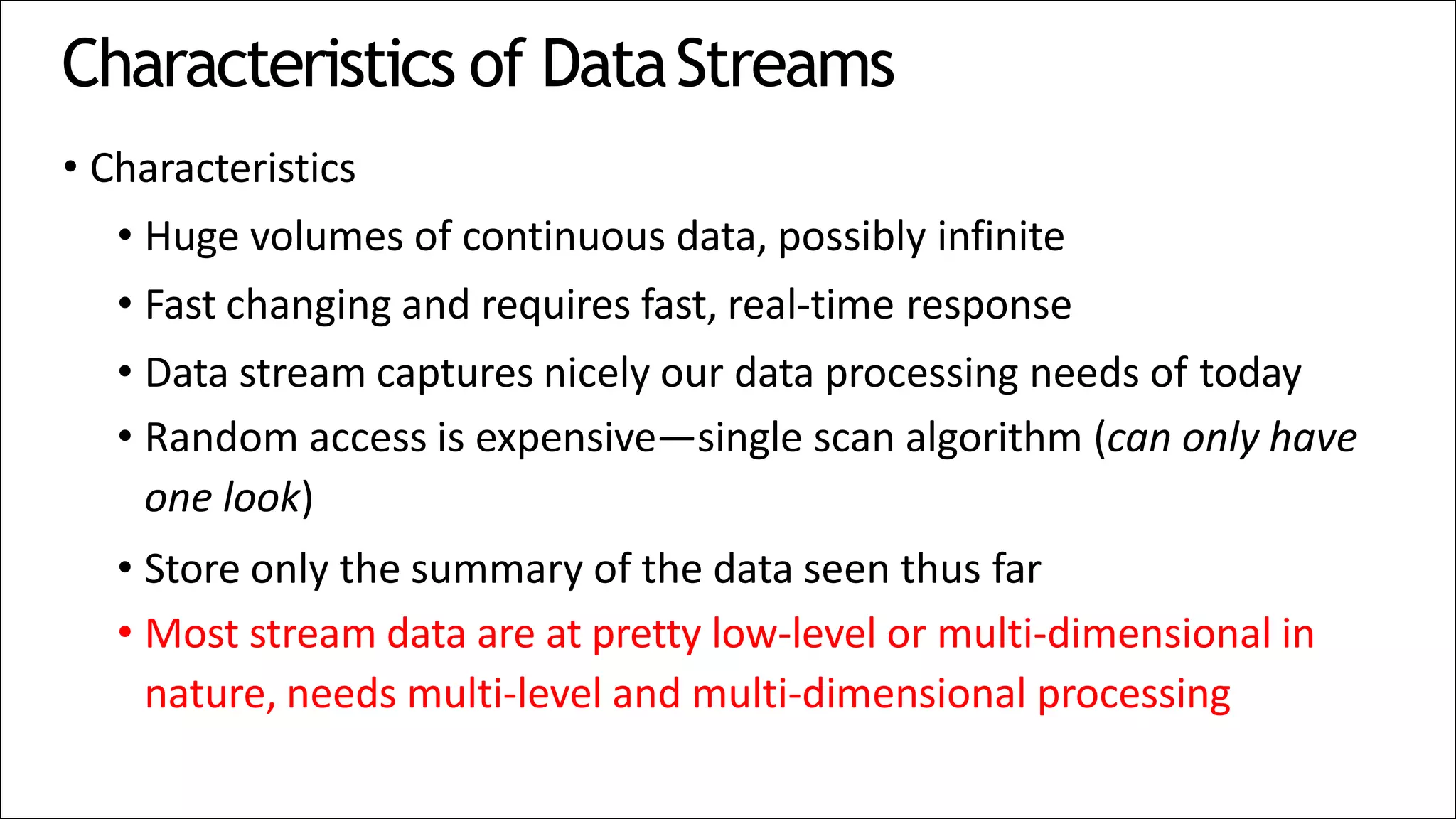 Characteristics of DataStreams
• Characteristics
• Huge volumes of continuous data, possibly infinite
• Fast changing and requires fast, real-time response
• Data stream captures nicely our data processing needs of today
• Random access is expensive—single scan algorithm (can only have
one look)
• Store only the summary of the data seen thus far
• Most stream data are at pretty low-level or multi-dimensional in
nature, needs multi-level and multi-dimensional processing
 