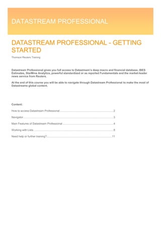 DATASTREAM PROFESSIONAL 
DATASTREAM PROFESSIONAL - GETTING STARTED 
Thomson Reuters Training 
Datastream Professional gives you full access to Datastream’s deep macro and financial database, IBES Estimates, StarMine Analytics, powerful standardized or as reported Fundamentals and the market-leader news service from Reuters. 
At the end of this course you will be able to navigate through Datastream Professional to make the most of Datastreams global content. 
Content: 
How to access Datastream Professional ........................................................................ 2 
Navigator ......................................................................................................................... 3 
Main Features of Datastream Professional .................................................................... 4 
Working with Lists ........................................................................................................... 8 
Need help or further training? ....................................................................................... 11 
 