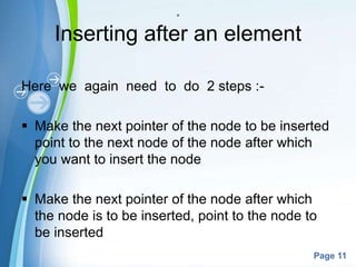 Powerpoint Templates
Page 11
a
Inserting after an element
Here we again need to do 2 steps :-
 Make the next pointer of the node to be inserted
point to the next node of the node after which
you want to insert the node
 Make the next pointer of the node after which
the node is to be inserted, point to the node to
be inserted
 