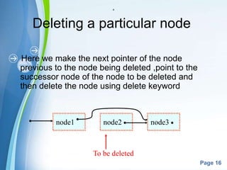 Powerpoint Templates
Page 16
a
Deleting a particular node
Here we make the next pointer of the node
previous to the node being deleted ,point to the
successor node of the node to be deleted and
then delete the node using delete keyword
node1 node2 node3
To be deleted
 