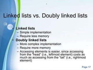 Powerpoint Templates
Page 17
d
Linked lists vs. Doubly linked lists
• Linked lists
– Simple implementation
– Require less memory
• Doubly linked lists
– More complex implementation
– Require more memory
– Accessing elements is easier, since accessing
from the “head” (i.e., leftmost element) costs as
much as accessing from the “tail” (i.e., rightmost
element)
 