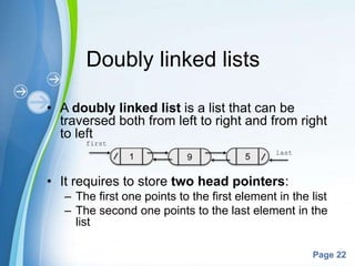 Powerpoint Templates
Page 22
Doubly linked lists
• A doubly linked list is a list that can be
traversed both from left to right and from right
to left
• It requires to store two head pointers:
– The first one points to the first element in the list
– The second one points to the last element in the
list
first
last
 