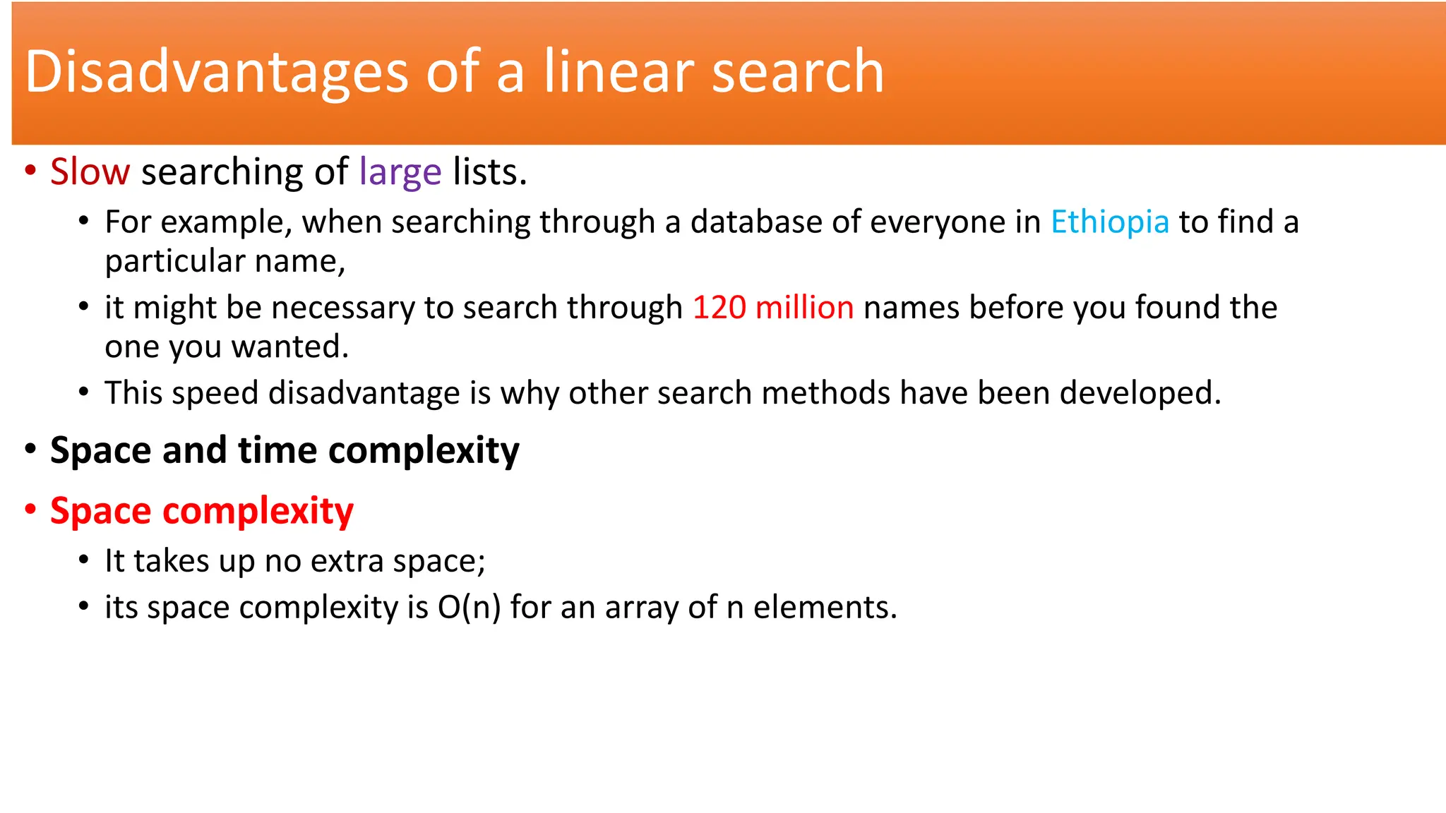 Disadvantages of a linear search
• Slow searching of large lists.
• For example, when searching through a database of everyone in Ethiopia to find a
particular name,
• it might be necessary to search through 120 million names before you found the
one you wanted.
• This speed disadvantage is why other search methods have been developed.
• Space and time complexity
• Space complexity
• It takes up no extra space;
• its space complexity is O(n) for an array of n elements.
 