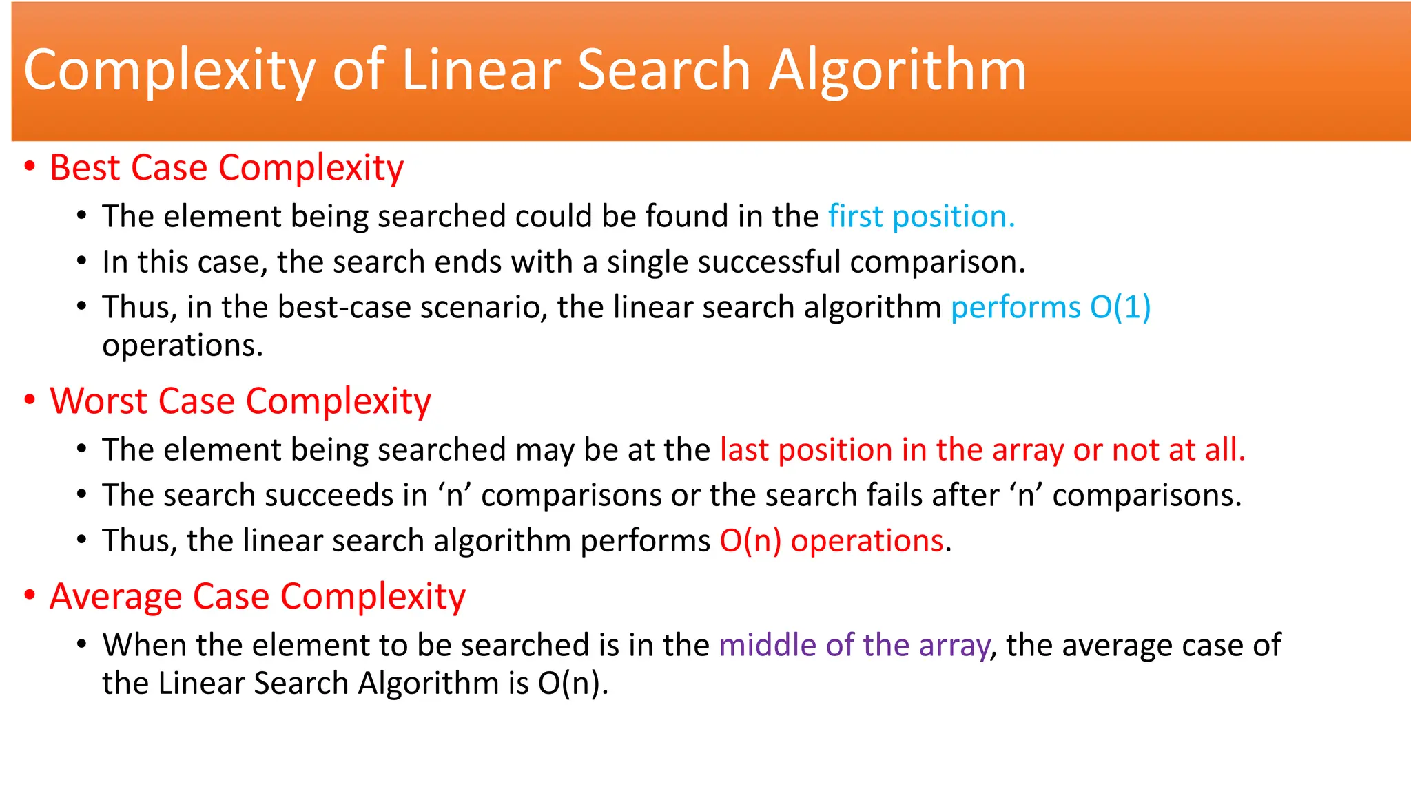 Complexity of Linear Search Algorithm
• Best Case Complexity
• The element being searched could be found in the first position.
• In this case, the search ends with a single successful comparison.
• Thus, in the best-case scenario, the linear search algorithm performs O(1)
operations.
• Worst Case Complexity
• The element being searched may be at the last position in the array or not at all.
• The search succeeds in ‘n’ comparisons or the search fails after ‘n’ comparisons.
• Thus, the linear search algorithm performs O(n) operations.
• Average Case Complexity
• When the element to be searched is in the middle of the array, the average case of
the Linear Search Algorithm is O(n).
 
