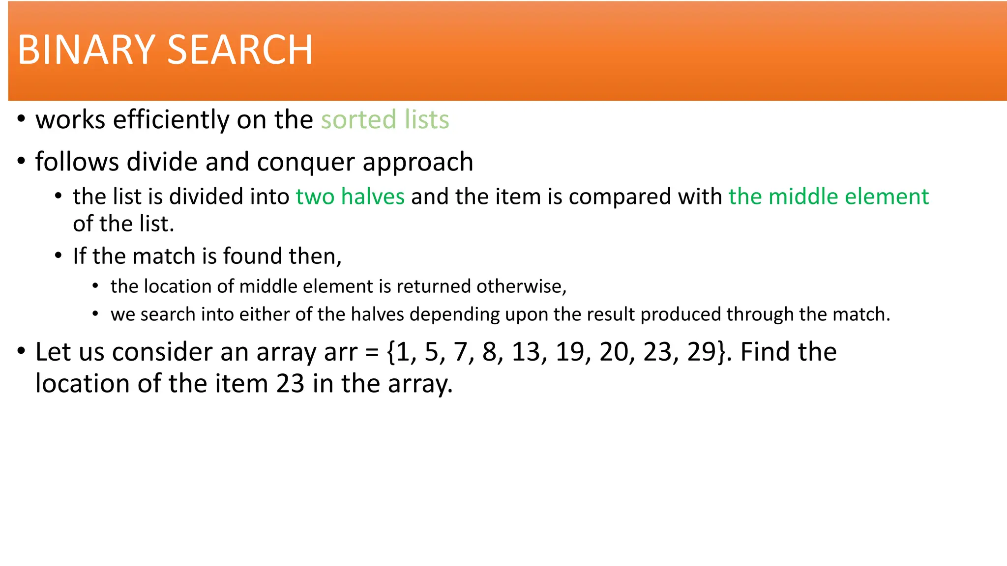 BINARY SEARCH
• works efficiently on the sorted lists
• follows divide and conquer approach
• the list is divided into two halves and the item is compared with the middle element
of the list.
• If the match is found then,
• the location of middle element is returned otherwise,
• we search into either of the halves depending upon the result produced through the match.
• Let us consider an array arr = {1, 5, 7, 8, 13, 19, 20, 23, 29}. Find the
location of the item 23 in the array.
 