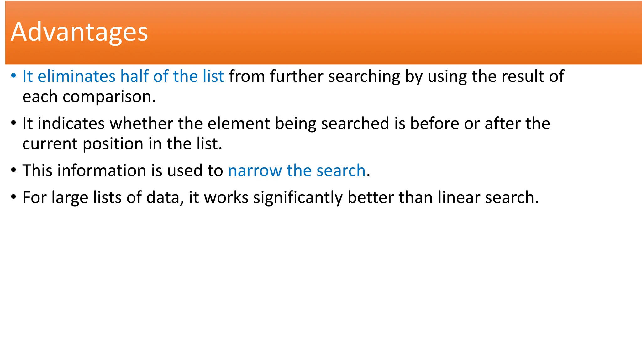 Advantages
• It eliminates half of the list from further searching by using the result of
each comparison.
• It indicates whether the element being searched is before or after the
current position in the list.
• This information is used to narrow the search.
• For large lists of data, it works significantly better than linear search.
 