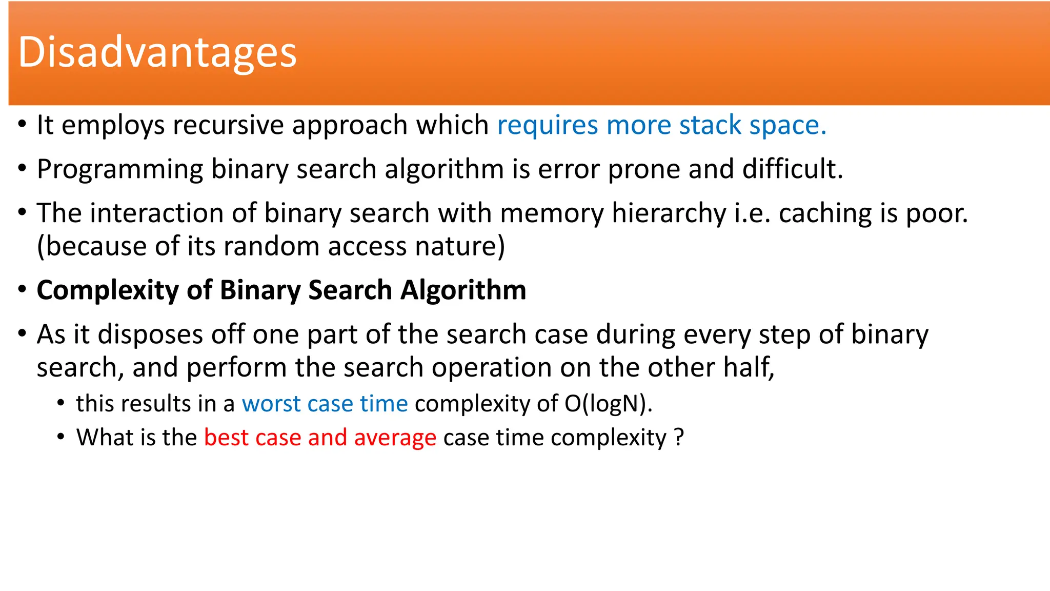 Disadvantages
• It employs recursive approach which requires more stack space.
• Programming binary search algorithm is error prone and difficult.
• The interaction of binary search with memory hierarchy i.e. caching is poor.
(because of its random access nature)
• Complexity of Binary Search Algorithm
• As it disposes off one part of the search case during every step of binary
search, and perform the search operation on the other half,
• this results in a worst case time complexity of O(logN).
• What is the best case and average case time complexity ?
 