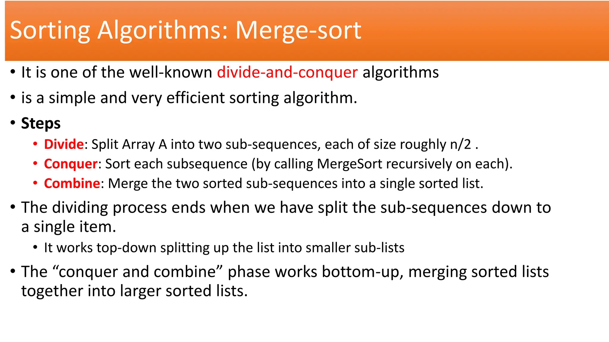 Sorting Algorithms: Merge-sort
• It is one of the well-known divide-and-conquer algorithms
• is a simple and very efficient sorting algorithm.
• Steps
• Divide: Split Array A into two sub-sequences, each of size roughly n/2 .
• Conquer: Sort each subsequence (by calling MergeSort recursively on each).
• Combine: Merge the two sorted sub-sequences into a single sorted list.
• The dividing process ends when we have split the sub-sequences down to
a single item.
• It works top-down splitting up the list into smaller sub-lists
• The “conquer and combine” phase works bottom-up, merging sorted lists
together into larger sorted lists.
 