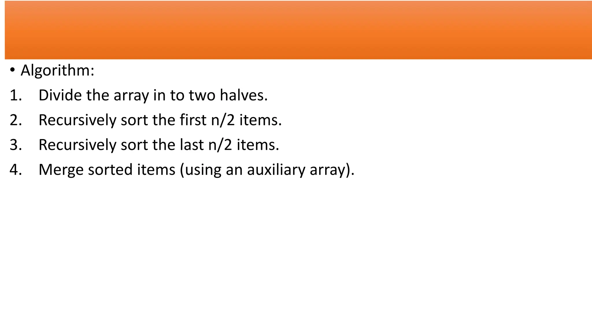 • Algorithm:
1. Divide the array in to two halves.
2. Recursively sort the first n/2 items.
3. Recursively sort the last n/2 items.
4. Merge sorted items (using an auxiliary array).
 