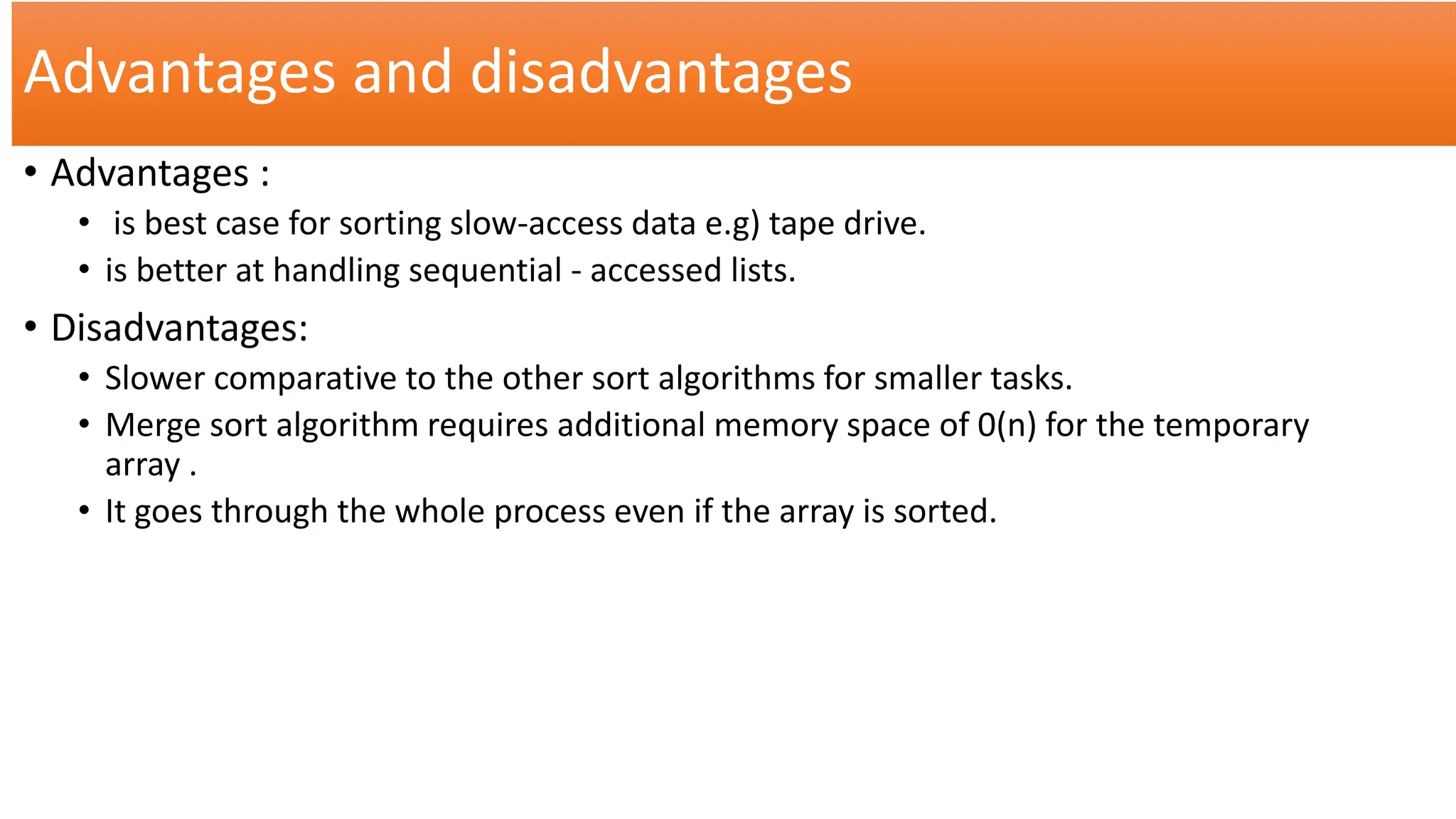 Advantages and disadvantages
• Advantages :
• is best case for sorting slow-access data e.g) tape drive.
• is better at handling sequential - accessed lists.
• Disadvantages:
• Slower comparative to the other sort algorithms for smaller tasks.
• Merge sort algorithm requires additional memory space of 0(n) for the temporary
array .
• It goes through the whole process even if the array is sorted.
 