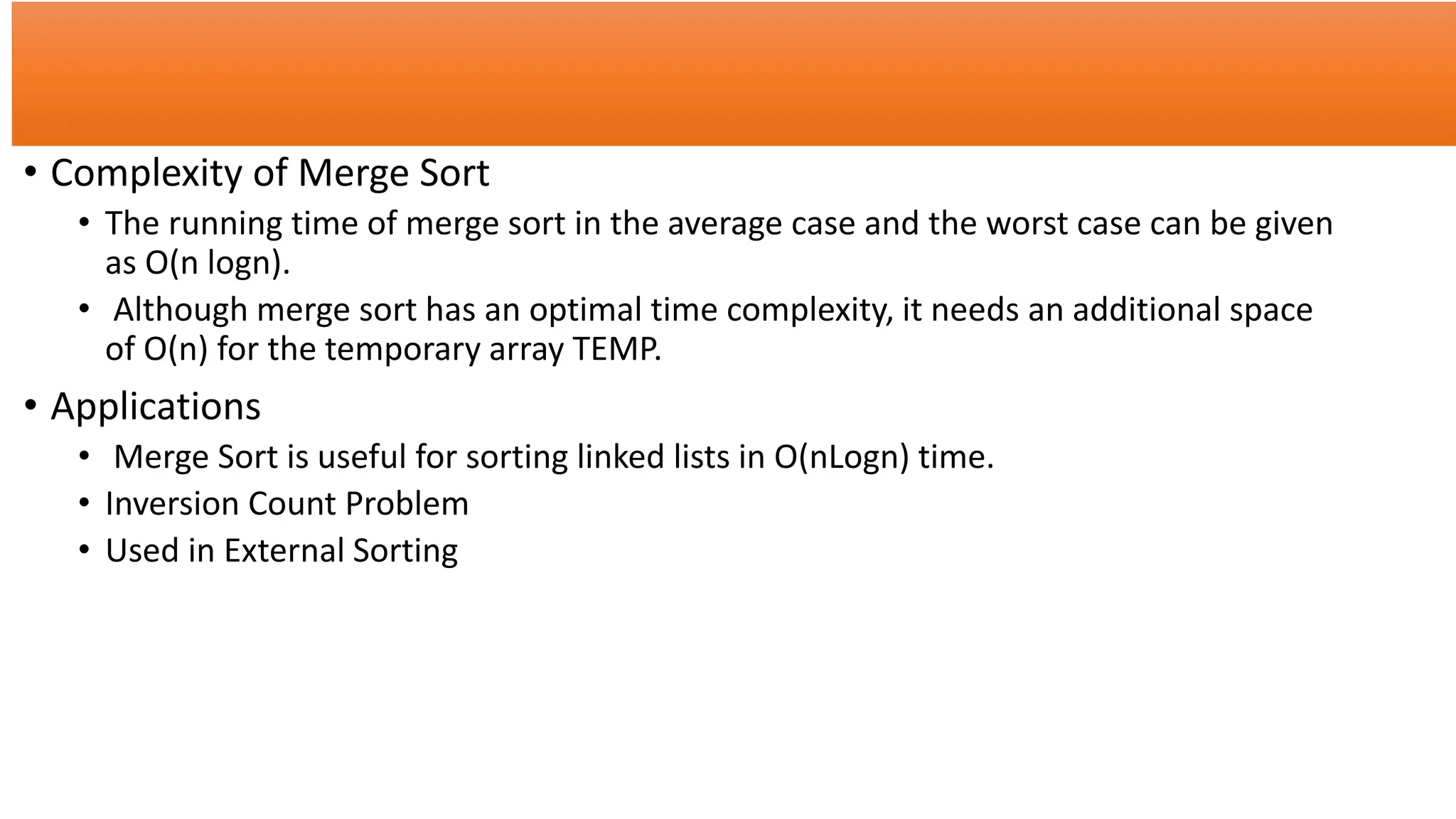 • Complexity of Merge Sort
• The running time of merge sort in the average case and the worst case can be given
as O(n logn).
• Although merge sort has an optimal time complexity, it needs an additional space
of O(n) for the temporary array TEMP.
• Applications
• Merge Sort is useful for sorting linked lists in O(nLogn) time.
• Inversion Count Problem
• Used in External Sorting
 