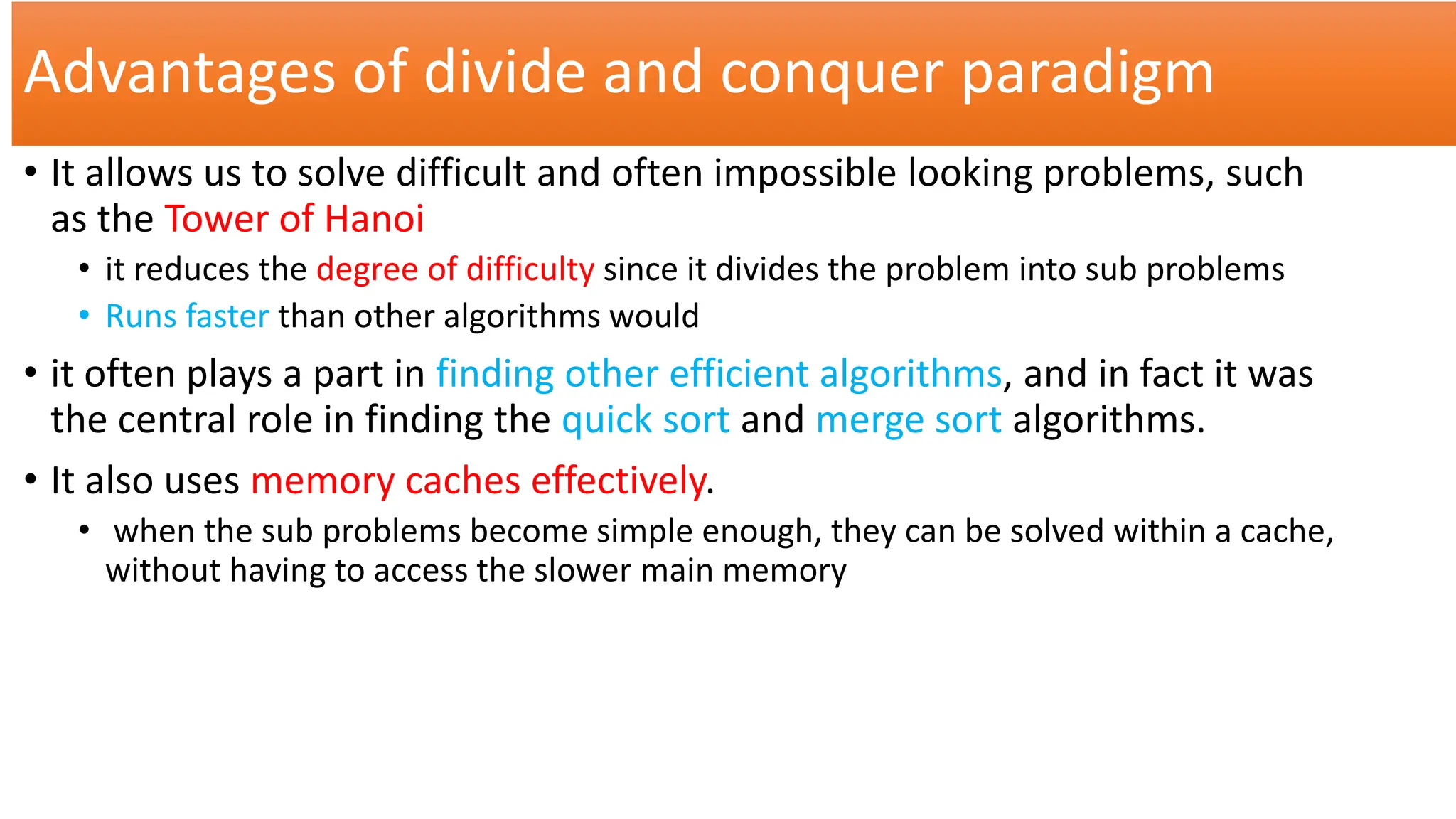 Advantages of divide and conquer paradigm
• It allows us to solve difficult and often impossible looking problems, such
as the Tower of Hanoi
• it reduces the degree of difficulty since it divides the problem into sub problems
• Runs faster than other algorithms would
• it often plays a part in finding other efficient algorithms, and in fact it was
the central role in finding the quick sort and merge sort algorithms.
• It also uses memory caches effectively.
• when the sub problems become simple enough, they can be solved within a cache,
without having to access the slower main memory
 