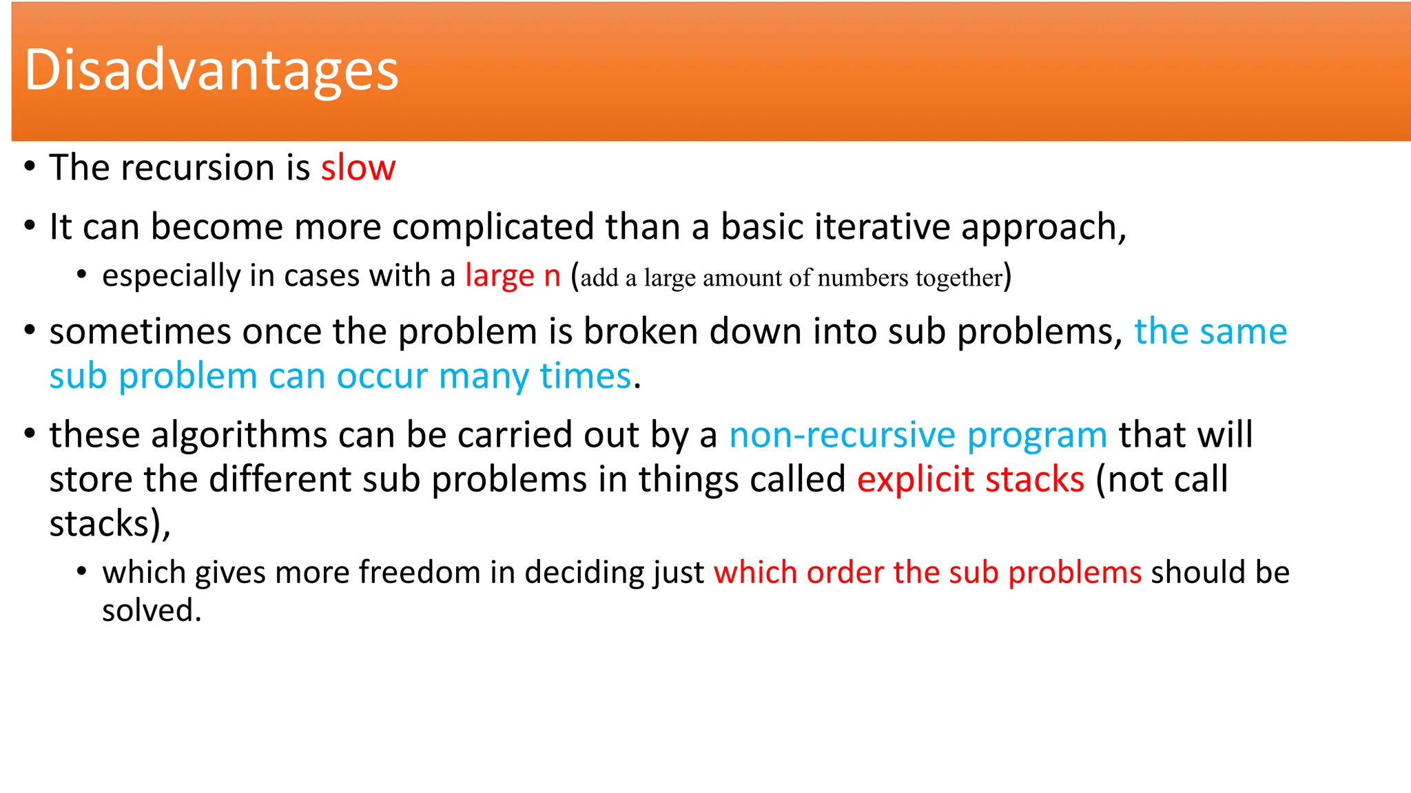 Disadvantages
• The recursion is slow
• It can become more complicated than a basic iterative approach,
• especially in cases with a large n (add a large amount of numbers together)
• sometimes once the problem is broken down into sub problems, the same
sub problem can occur many times.
• these algorithms can be carried out by a non-recursive program that will
store the different sub problems in things called explicit stacks (not call
stacks),
• which gives more freedom in deciding just which order the sub problems should be
solved.
 