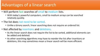 Advantages of a linear search
• Will perform fast searches of small to medium lists.
• With today's powerful computers, small to medium arrays can be searched
relatively quickly.
• The list does not need to be sorted.
• Unlike a binary search, linear searching does not require an ordered list.
• Not affected by insertions and deletions.
• As the linear search does not require the list to be sorted, additional elements can
be added and deleted.
• As other searching algorithms may have to reorder the list after insertions or
deletions, this may sometimes mean a linear search will be more efficient.
 