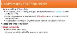 Disadvantages of a linear search
• Slow searching of large lists.
• For example, when searching through a database of everyone in Ethiopia to find a
particular name,
• it might be necessary to search through 120 million names before you found the
one you wanted.
• This speed disadvantage is why other search methods have been developed.
• Space and time complexity
• Space complexity
• It takes up no extra space;
• its space complexity is O(n) for an array of n elements.
 
