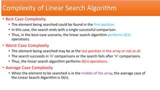 Complexity of Linear Search Algorithm
• Best Case Complexity
• The element being searched could be found in the first position.
• In this case, the search ends with a single successful comparison.
• Thus, in the best-case scenario, the linear search algorithm performs O(1)
operations.
• Worst Case Complexity
• The element being searched may be at the last position in the array or not at all.
• The search succeeds in ‘n’ comparisons or the search fails after ‘n’ comparisons.
• Thus, the linear search algorithm performs O(n) operations.
• Average Case Complexity
• When the element to be searched is in the middle of the array, the average case of
the Linear Search Algorithm is O(n).
 