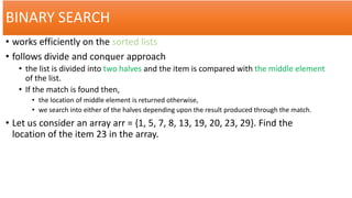 BINARY SEARCH
• works efficiently on the sorted lists
• follows divide and conquer approach
• the list is divided into two halves and the item is compared with the middle element
of the list.
• If the match is found then,
• the location of middle element is returned otherwise,
• we search into either of the halves depending upon the result produced through the match.
• Let us consider an array arr = {1, 5, 7, 8, 13, 19, 20, 23, 29}. Find the
location of the item 23 in the array.
 