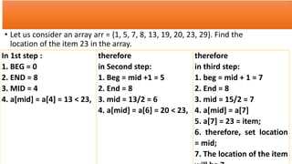 • Let us consider an array arr = {1, 5, 7, 8, 13, 19, 20, 23, 29}. Find the
location of the item 23 in the array.
In 1st step :
1. BEG = 0
2. END = 8
3. MID = 4
4. a[mid] = a[4] = 13 < 23,
therefore
in Second step:
1. Beg = mid +1 = 5
2. End = 8
3. mid = 13/2 = 6
4. a[mid] = a[6] = 20 < 23,
therefore
in third step:
1. beg = mid + 1 = 7
2. End = 8
3. mid = 15/2 = 7
4. a[mid] = a[7]
5. a[7] = 23 = item;
6. therefore, set location
= mid;
7. The location of the item
 