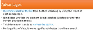 Advantages
• It eliminates half of the list from further searching by using the result of
each comparison.
• It indicates whether the element being searched is before or after the
current position in the list.
• This information is used to narrow the search.
• For large lists of data, it works significantly better than linear search.
 