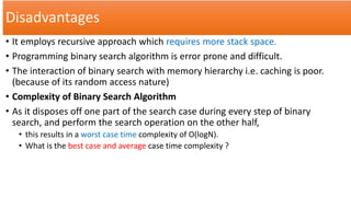 Disadvantages
• It employs recursive approach which requires more stack space.
• Programming binary search algorithm is error prone and difficult.
• The interaction of binary search with memory hierarchy i.e. caching is poor.
(because of its random access nature)
• Complexity of Binary Search Algorithm
• As it disposes off one part of the search case during every step of binary
search, and perform the search operation on the other half,
• this results in a worst case time complexity of O(logN).
• What is the best case and average case time complexity ?
 