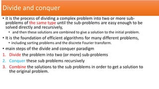 Divide and conquer
• it is the process of dividing a complex problem into two or more sub-
problems of the same type until the sub-problems are easy enough to be
solved directly and recursively,
• and then these solutions are combined to give a solution to the initial problem.
• It is the foundation of efficient algorithms for many different problems,
• including sorting problems and the discrete Fourier transform.
• main steps of the divide and conquer paradigm
1. Divide the problem into two (or more) sub-problems
2. Conquer these sub problems recursively
3. Combine the solutions to the sub problems in order to get a solution to
the original problem.
 