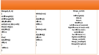Merge(L,R, A)
{
nLlength(L)
nRlength(R)
ijk0
while(i<nL && j<nR){
If(L[i]<=R[j]) {
A[k]L[i]
ii+1
}
Else{
A[k]R[j]
Jj+1
}
Kk+1
}
While(i<nL)
{
A[k]L[i]
Ii+1
Kk+1
}
While(j<nR)
{
A[k]R[j]
jj+1
Kk+1
}
}
Merge_sort(A)
{
Nlength(A)
If(N<2)
Return
Midn/2
Leftarray of size(mid)
Rightarray of size(n-mid)
For i0 to mid-1
Left[i]A[i]
For imid to n-1
Right[i-mid]A[i]
Merge_sort(left)
Merge_sort(Right)
Merge(left,right,A)
}
 