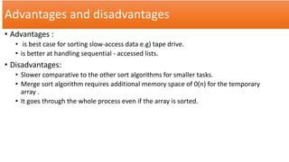 Advantages and disadvantages
• Advantages :
• is best case for sorting slow-access data e.g) tape drive.
• is better at handling sequential - accessed lists.
• Disadvantages:
• Slower comparative to the other sort algorithms for smaller tasks.
• Merge sort algorithm requires additional memory space of 0(n) for the temporary
array .
• It goes through the whole process even if the array is sorted.
 